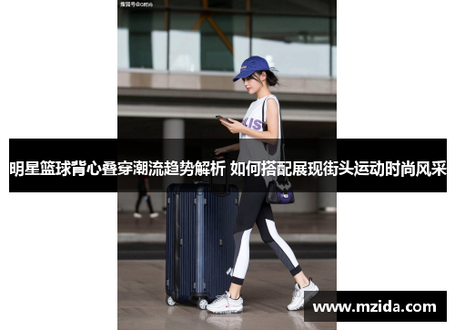 明星篮球背心叠穿潮流趋势解析 如何搭配展现街头运动时尚风采