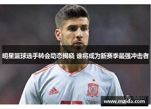 明星篮球选手转会动态揭晓 谁将成为新赛季最强冲击者
