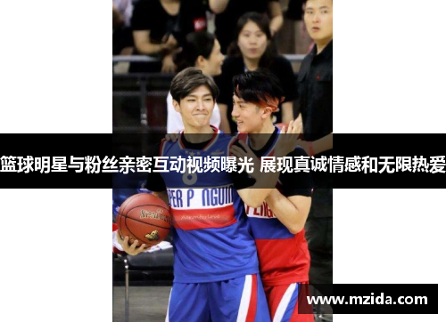 篮球明星与粉丝亲密互动视频曝光 展现真诚情感和无限热爱