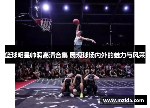 篮球明星帅照高清合集 展现球场内外的魅力与风采