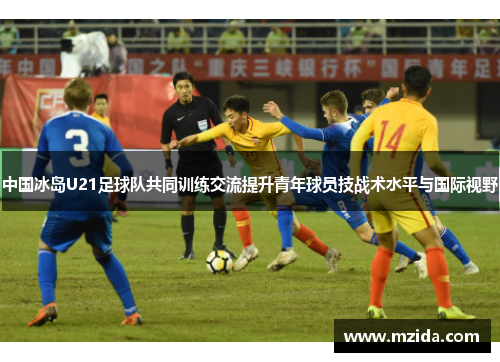 中国冰岛U21足球队共同训练交流提升青年球员技战术水平与国际视野