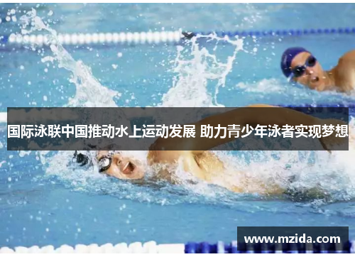 国际泳联中国推动水上运动发展 助力青少年泳者实现梦想
