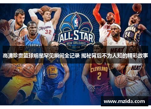 高清珍贵篮球明星罕见瞬间全记录 揭秘背后不为人知的精彩故事